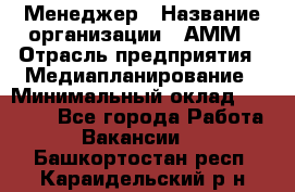 Менеджер › Название организации ­ АММ › Отрасль предприятия ­ Медиапланирование › Минимальный оклад ­ 30 000 - Все города Работа » Вакансии   . Башкортостан респ.,Караидельский р-н